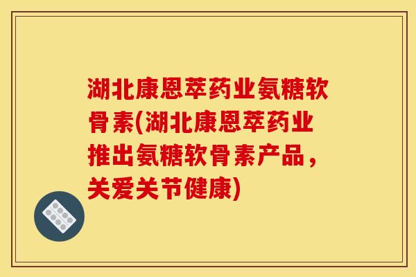 湖北康恩萃药业氨糖软骨素(湖北康恩萃药业推出氨糖软骨素产品，关爱关节健康)