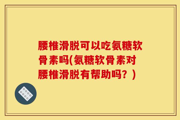 腰椎滑脱可以吃氨糖软骨素吗(氨糖软骨素对腰椎滑脱有帮助吗？)