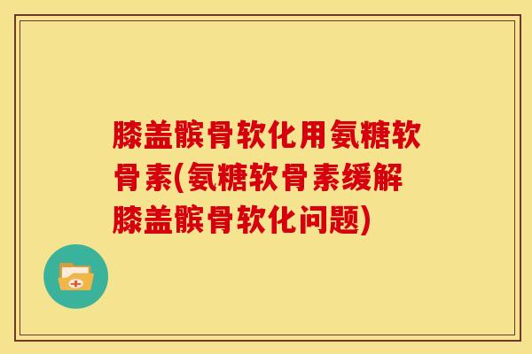 膝盖髌骨软化用氨糖软骨素(氨糖软骨素缓解膝盖髌骨软化问题)
