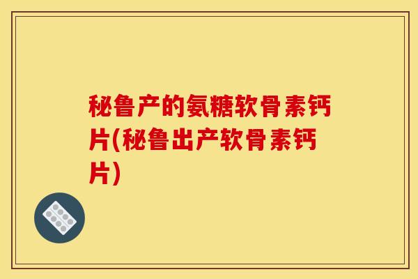 秘鲁产的氨糖软骨素钙片(秘鲁出产软骨素钙片)