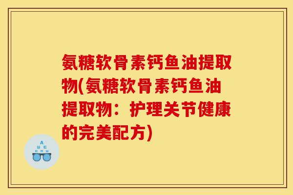 氨糖软骨素钙鱼油提取物(氨糖软骨素钙鱼油提取物：护理关节健康的完美配方)