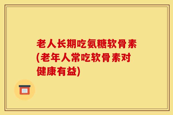 老人长期吃氨糖软骨素(老年人常吃软骨素对健康有益)