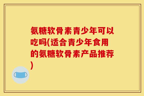 氨糖软骨素青少年可以吃吗(适合青少年食用的氨糖软骨素产品推荐)-第1张图片-关节骑士 氨糖软骨素青少年可以吃吗(适合青少年食用的氨糖软骨素产品推荐)-第1张图片-关节骑士