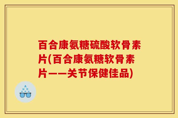 百合康氨糖硫酸软骨素片(百合康氨糖软骨素片——关节保健佳品)