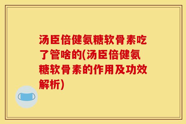 汤臣倍健氨糖软骨素吃了管啥的(汤臣倍健氨糖软骨素的作用及功效解析)