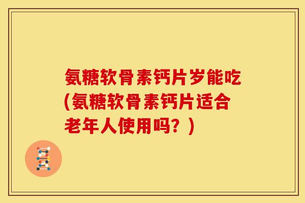 氨糖软骨素钙片岁能吃(氨糖软骨素钙片适合老年人使用吗？)