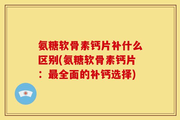 氨糖软骨素钙片补什么区别(氨糖软骨素钙片：最全面的补钙选择)