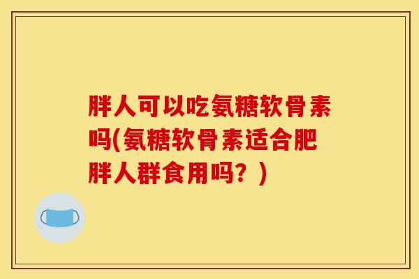 胖人可以吃氨糖软骨素吗(氨糖软骨素适合肥胖人群食用吗？)
