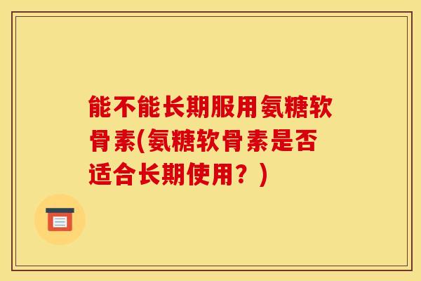 能不能长期服用氨糖软骨素(氨糖软骨素是否适合长期使用？)