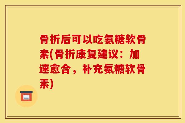 骨折后可以吃氨糖软骨素(骨折康复建议：加速愈合，补充氨糖软骨素)