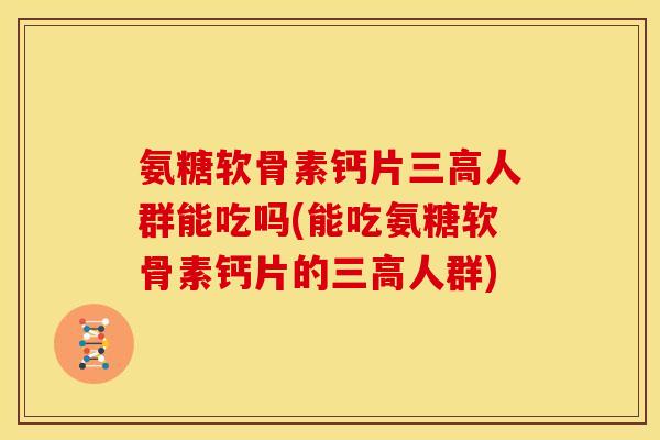 氨糖软骨素钙片三高人群能吃吗(能吃氨糖软骨素钙片的三高人群)