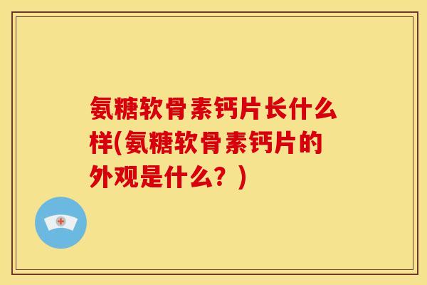 氨糖软骨素钙片长什么样(氨糖软骨素钙片的外观是什么？)