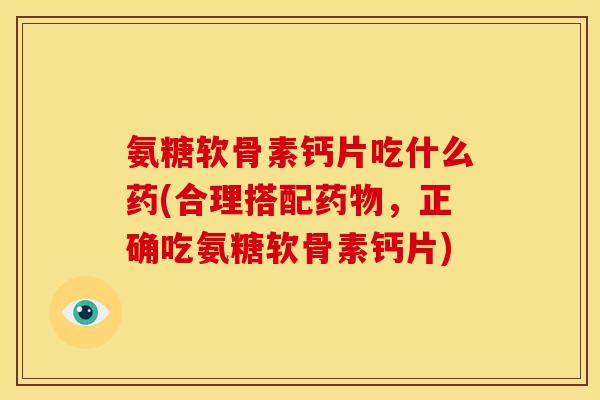 氨糖软骨素钙片吃什么药(合理搭配药物，正确吃氨糖软骨素钙片)