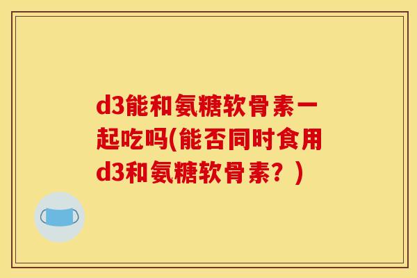 d3能和氨糖软骨素一起吃吗(能否同时食用d3和氨糖软骨素？)