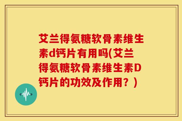 艾兰得氨糖软骨素维生素d钙片有用吗(艾兰得氨糖软骨素维生素D钙片的功效及作用？)