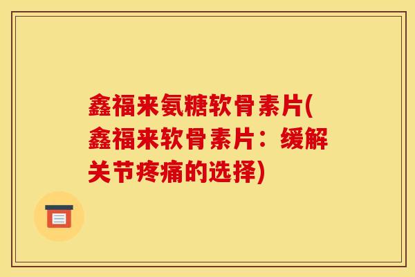 鑫福来氨糖软骨素片(鑫福来软骨素片：缓解关节疼痛的选择)