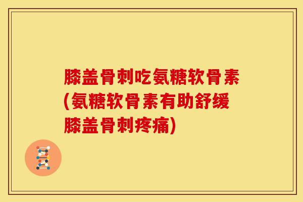 膝盖骨刺吃氨糖软骨素(氨糖软骨素有助舒缓膝盖骨刺疼痛)