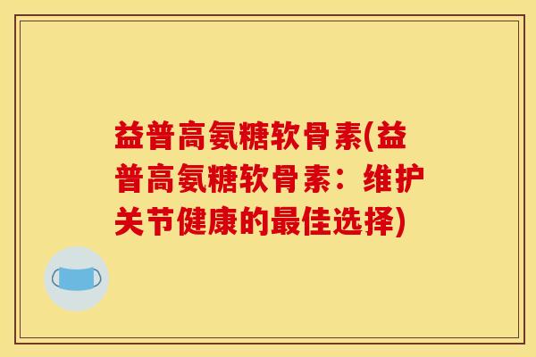 益普高氨糖软骨素(益普高氨糖软骨素：维护关节健康的最佳选择)