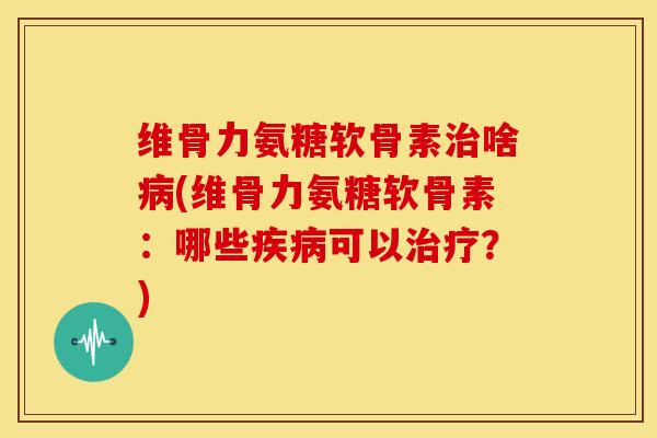 维骨力氨糖软骨素治啥病(维骨力氨糖软骨素：哪些疾病可以治疗？)