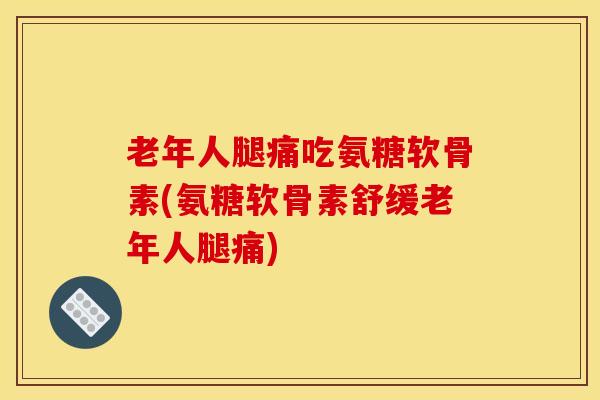 老年人腿痛吃氨糖软骨素(氨糖软骨素舒缓老年人腿痛)