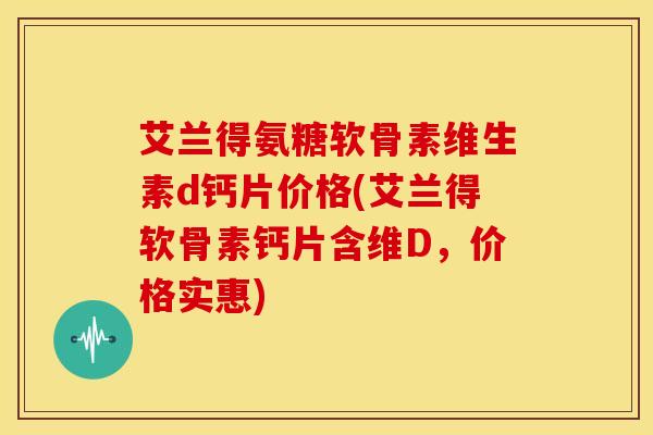 艾兰得氨糖软骨素维生素d钙片价格(艾兰得软骨素钙片含维D，价格实惠)