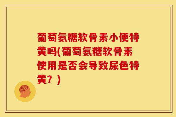 葡萄氨糖软骨素小便特黄吗(葡萄氨糖软骨素使用是否会导致尿色特黄？)-第1张图片-关节骑士