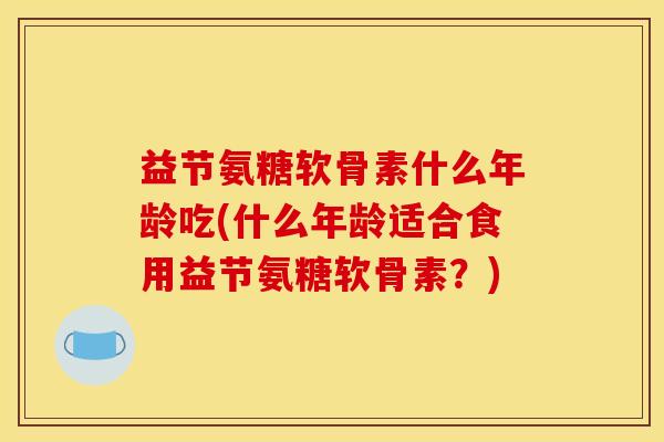 益节氨糖软骨素什么年龄吃(什么年龄适合食用益节氨糖软骨素？)