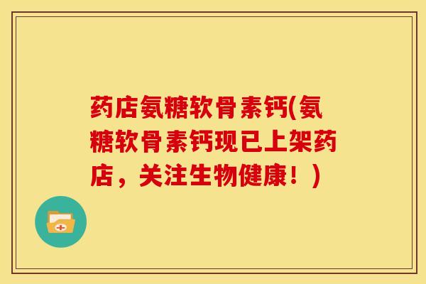 药店氨糖软骨素钙(氨糖软骨素钙现已上架药店，关注生物健康！)