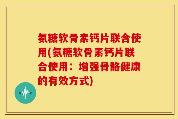 氨糖软骨素钙片联合使用(氨糖软骨素钙片联合使用：增强骨骼健康的有效方式)