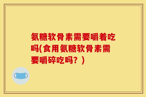 氨糖软骨素需要嚼着吃吗(食用氨糖软骨素需要嚼碎吃吗？)
