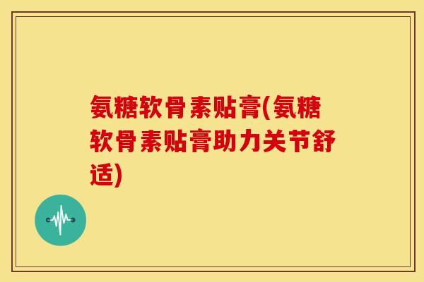 氨糖软骨素贴膏(氨糖软骨素贴膏助力关节舒适)