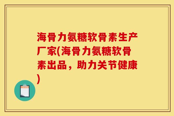 海骨力氨糖软骨素生产厂家(海骨力氨糖软骨素出品，助力关节健康)