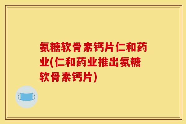 氨糖软骨素钙片仁和药业(仁和药业推出氨糖软骨素钙片)