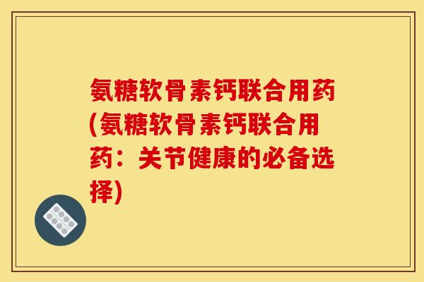 氨糖软骨素钙联合用药(氨糖软骨素钙联合用药：关节健康的必备选择)