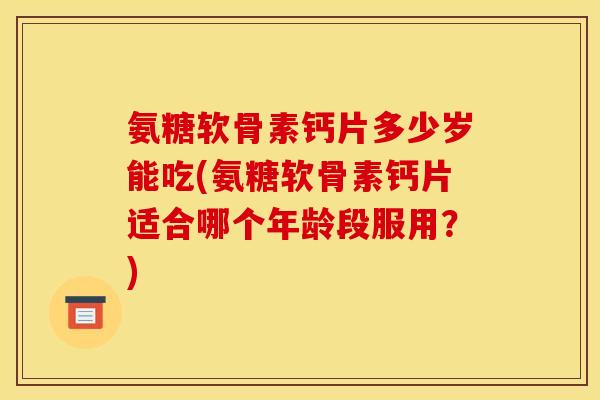 氨糖软骨素钙片多少岁能吃(氨糖软骨素钙片适合哪个年龄段服用？)