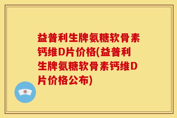 益普利生牌氨糖软骨素钙维D片价格(益普利生牌氨糖软骨素钙维D片价格公布)