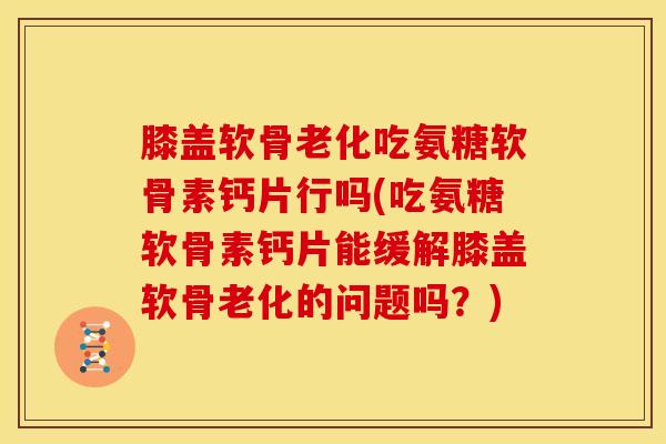 膝盖软骨老化吃氨糖软骨素钙片行吗(吃氨糖软骨素钙片能缓解膝盖软骨老化的问题吗？)