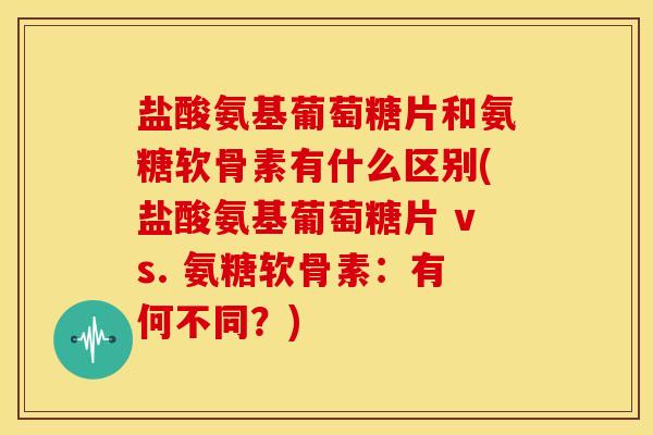 盐酸氨基葡萄糖片和氨糖软骨素有什么区别(盐酸氨基葡萄糖片 vs. 氨糖软骨素：有何不同？)