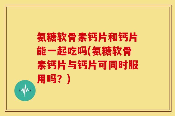 氨糖软骨素钙片和钙片能一起吃吗(氨糖软骨素钙片与钙片可同时服用吗？)