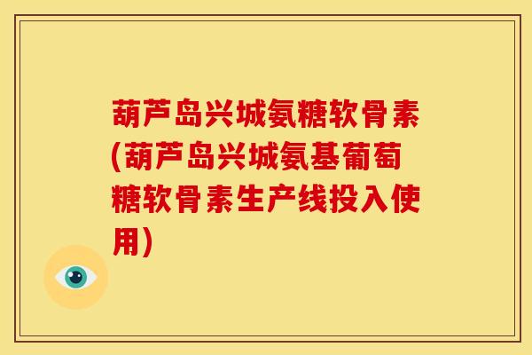 葫芦岛兴城氨糖软骨素(葫芦岛兴城氨基葡萄糖软骨素生产线投入使用)