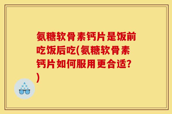 氨糖软骨素钙片是饭前吃饭后吃(氨糖软骨素钙片如何服用更合适？)