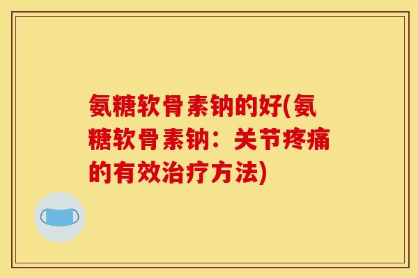 氨糖软骨素钠的好(氨糖软骨素钠：关节疼痛的有效治疗方法)