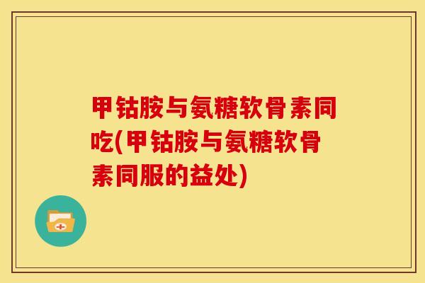 甲钴胺与氨糖软骨素同吃(甲钴胺与氨糖软骨素同服的益处)