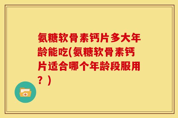 氨糖软骨素钙片多大年龄能吃(氨糖软骨素钙片适合哪个年龄段服用？)