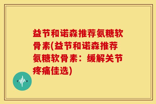 益节和诺森推荐氨糖软骨素(益节和诺森推荐氨糖软骨素：缓解关节疼痛佳选)