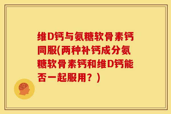维D钙与氨糖软骨素钙同服(两种补钙成分氨糖软骨素钙和维D钙能否一起服用？)