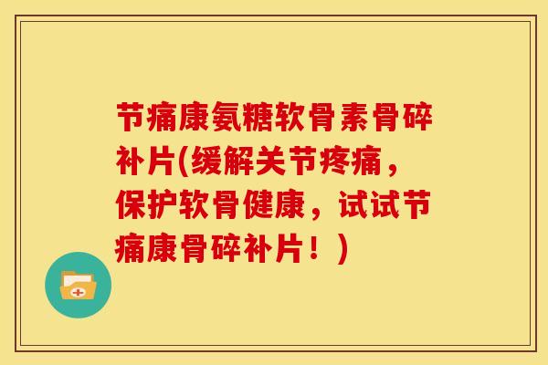 节痛康氨糖软骨素骨碎补片(缓解关节疼痛，保护软骨健康，试试节痛康骨碎补片！)