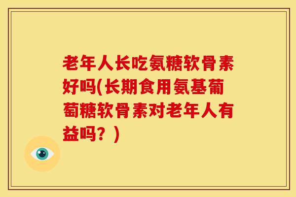 老年人长吃氨糖软骨素好吗(长期食用氨基葡萄糖软骨素对老年人有益吗？)