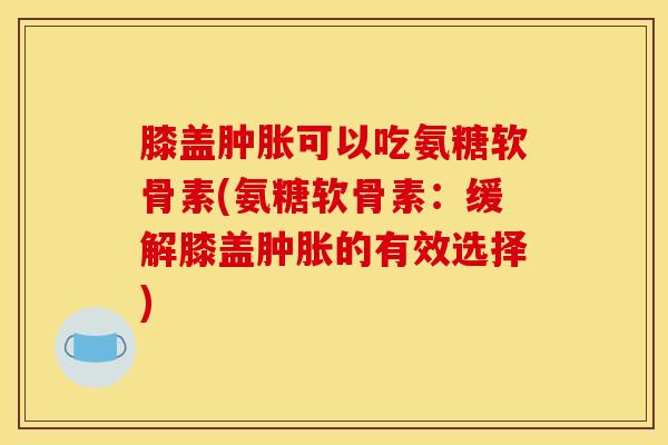膝盖肿胀可以吃氨糖软骨素(氨糖软骨素：缓解膝盖肿胀的有效选择)