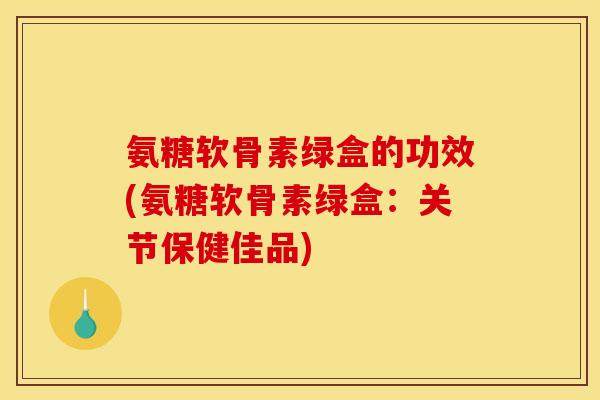 氨糖软骨素绿盒的功效(氨糖软骨素绿盒：关节保健佳品)
